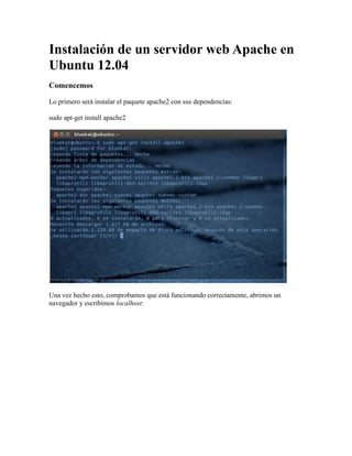 Instalación de un servidor web Apache en
Ubuntu 12.04
Comencemos

Lo primero será instalar el paquete apache2 con sus dependencias:

sudo apt-get install apache2




Una vez hecho esto, comprobamos que está funcionando correctamente, abrimos un
navegador y escribimos localhost:
 