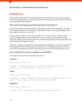 Web API Design - Crafting Interfaces that Developers Love



Handling errors
Many software developers, including myself, don't always like to think about exceptions
and error handling but it is a very important piece of the puzzle for any software developer,
and especially for API designers.

Why is good error design especially important for API designers?

From the perspective of the developer consuming your Web API, everything at the other
side of that interface is a black box. Errors therefore become a key tool providing context
and visibility into how to use an API.

First, developers learn to write code through errors. The "test-first" concepts of the
extreme programming model and the more recent "test driven development" models
represent a body of best practices that have evolved because this is such an important and
natural way for developers to work.

Secondly, in addition to when they're developing their applications, developers depend on
well-designed errors at the critical times when they are troubleshooting and resolving
issues after the applications they've built using your API are in the hands of their users.

How to think about errors in a pragmatic way with REST?

Let's take a look at how three top APIs approach it.

Facebook

HTTP Status Code: 200

{"type" : "OauthException", "message":"(#803) Some of the
aliases you requested do not exist: foo.bar"}

Twilio

HTTP Status Code: 401

{"status" : "401", "message":"Authenticate","code": 20003, "more
info": "http://www.twilio.com/docs/errors/20003"}

SimpleGeo

HTTP Status Code: 401

{"code" : 401, "message": "Authentication Required"}




10
 