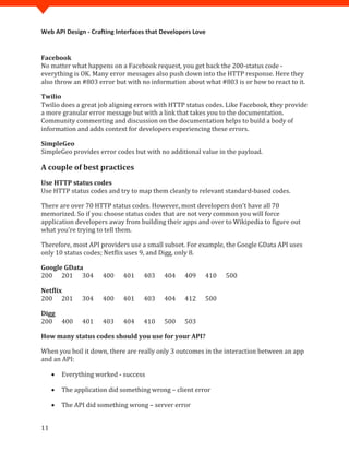 Web API Design - Crafting Interfaces that Developers Love



No matter what happens on a Facebook request, you get back the 200-status code -
Facebook

everything is OK. Many error messages also push down into the HTTP response. Here they
also throw an #803 error but with no information about what #803 is or how to react to it.


Twilio does a great job aligning errors with HTTP status codes. Like Facebook, they provide
Twilio

a more granular error message but with a link that takes you to the documentation.
Community commenting and discussion on the documentation helps to build a body of
information and adds context for developers experiencing these errors.


SimpleGeo provides error codes but with no additional value in the payload.
SimpleGeo


A couple of best practices

Use HTTP status codes and try to map them cleanly to relevant standard-based codes.
Use HTTP status codes


There are over 70 HTTP status codes. However, most developers don't have all 70
memorized. So if you choose status codes that are not very common you will force
application developers away from building their apps and over to Wikipedia to figure out
what you're trying to tell them.

Therefore, most API providers use a small subset. For example, the Google GData API uses
only 10 status codes; Netflix uses 9, and Digg, only 8.


200 201 304           400    401    403    404    409    410   500
Google GData



200 201        304    400    401    403    404    412    500
Netflix



200 400        401    403    404    410    500    503
Digg


How many status codes should you use for your API?

When you boil it down, there are really only 3 outcomes in the interaction between an app
and an API:

     •   Everything worked - success

     •   The application did something wrong – client error

     •   The API did something wrong – server error


11
 