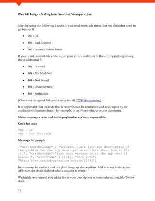 Web API Design - Crafting Interfaces that Developers Love


Start by using the following 3 codes. If you need more, add them. But you shouldn't need to
go beyond 8.

     •   200 - OK

     •   400 - Bad Request

     •   500 - Internal Server Error

If you're not comfortable reducing all your error conditions to these 3, try picking among
these additional 5:

     •   201 - Created

     •   304 - Not Modified

     •   404 – Not Found

     •   401 - Unauthorized

     •   403 - Forbidden

(Check out this good Wikipedia entry for all HTTP Status codes.)

It is important that the code that is returned can be consumed and acted upon by the
application's business logic - for example, in an if-then-else, or a case statement.

Make messages returned in the payload as verbose as possible.

Code for code

200 – OK
401 – Unauthorized

Message for people

{"developerMessage" : "Verbose, plain language description of
the problem for the app developer with hints about how to fix
it.", "userMessage":"Pass this message on to the app user if
needed.", "errorCode" : 12345, "more info":


In summary, be verbose and use plain language descriptions. Add as many hints as your
"http://dev.teachdogrest.com/errors/12345"}


API team can think of about what's causing an error.

We highly recommend you add a link in your description to more information, like Twilio
does.


12
 