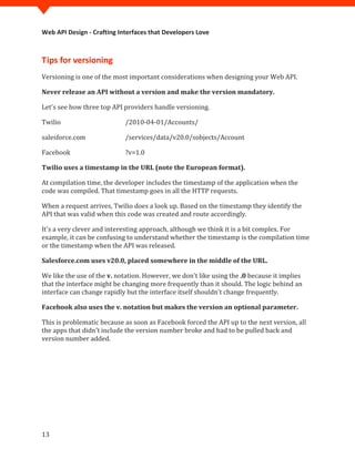 Web API Design - Crafting Interfaces that Developers Love



Tips for versioning
Versioning is one of the most important considerations when designing your Web API.

Never release an API without a version and make the version mandatory.

Let's see how three top API providers handle versioning.

Twilio                      /2010-04-01/Accounts/

salesforce.com              /services/data/v20.0/sobjects/Account

Facebook                    ?v=1.0

Twilio uses a timestamp in the URL (note the European format).

At compilation time, the developer includes the timestamp of the application when the
code was compiled. That timestamp goes in all the HTTP requests.

When a request arrives, Twilio does a look up. Based on the timestamp they identify the
API that was valid when this code was created and route accordingly.

It's a very clever and interesting approach, although we think it is a bit complex. For
example, it can be confusing to understand whether the timestamp is the compilation time
or the timestamp when the API was released.

Salesforce.com uses v20.0, placed somewhere in the middle of the URL.

We like the use of the v. notation. However, we don't like using the .0 because it implies
that the interface might be changing more frequently than it should. The logic behind an
interface can change rapidly but the interface itself shouldn't change frequently.

Facebook also uses the v. notation but makes the version an optional parameter.

This is problematic because as soon as Facebook forced the API up to the next version, all
the apps that didn't include the version number broke and had to be pulled back and
version number added.




13
 