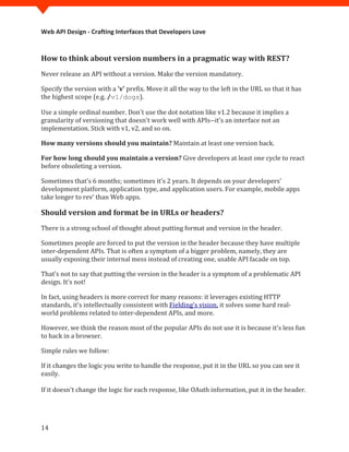 Web API Design - Crafting Interfaces that Developers Love


How to think about version numbers in a pragmatic way with REST?
Never release an API without a version. Make the version mandatory.

Specify the version with a 'v' prefix. Move it all the way to the left in the URL so that it has
the highest scope (e.g. /v1/dogs).

Use a simple ordinal number. Don't use the dot notation like v1.2 because it implies a
granularity of versioning that doesn't work well with APIs--it's an interface not an
implementation. Stick with v1, v2, and so on.

How many versions should you maintain? Maintain at least one version back.

For how long should you maintain a version? Give developers at least one cycle to react
before obsoleting a version.

Sometimes that's 6 months; sometimes it’s 2 years. It depends on your developers'
development platform, application type, and application users. For example, mobile apps
take longer to rev’ than Web apps.

Should version and format be in URLs or headers?
There is a strong school of thought about putting format and version in the header.

Sometimes people are forced to put the version in the header because they have multiple
inter-dependent APIs. That is often a symptom of a bigger problem, namely, they are
usually exposing their internal mess instead of creating one, usable API facade on top.

That’s not to say that putting the version in the header is a symptom of a problematic API
design. It's not!

In fact, using headers is more correct for many reasons: it leverages existing HTTP
standards, it's intellectually consistent with Fielding's vision, it solves some hard real-
world problems related to inter-dependent APIs, and more.

However, we think the reason most of the popular APIs do not use it is because it's less fun
to hack in a browser.

Simple rules we follow:

If it changes the logic you write to handle the response, put it in the URL so you can see it
easily.

If it doesn't change the logic for each response, like OAuth information, put it in the header.




14
 