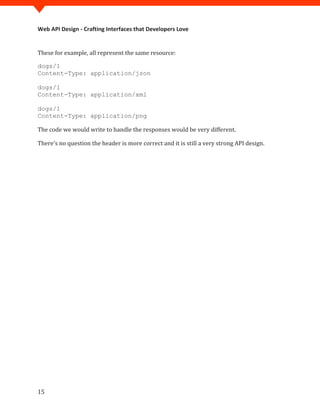 Web API Design - Crafting Interfaces that Developers Love


These for example, all represent the same resource:

dogs/1
Content-Type: application/json

dogs/1
Content-Type: application/xml

dogs/1


The code we would write to handle the responses would be very different.
Content-Type: application/png



There's no question the header is more correct and it is still a very strong API design.




15
 