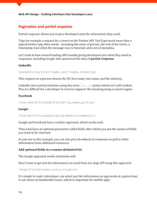 Web API Design - Crafting Interfaces that Developers Love



Pagination and partial response
Partial response allows you to give developers just the information they need.

Take for example a request for a tweet on the Twitter API. You'll get much more than a
typical twitter app often needs - including the name of person, the text of the tweet, a
timestamp, how often the message was re-tweeted, and a lot of metadata.

Let's look at how several leading APIs handle giving developers just what they need in
responses, including Google who pioneered the idea of partial response.

LinkedIn



This request on a person returns the ID, first name, last name, and the industry.
/people:(id,first-name,last-name,industry)



LinkedIn does partial selection using this terse :(...) syntax which isn't self-evident.
Plus it's difficult for a developer to reverse engineer the meaning using a search engine.

Facebook

/joe.smith/friends?fields=id,name,picture

Google



Google and Facebook have a similar approach, which works well.
?fields=title,media:group(media:thumbnail)



They each have an optional parameter called fields after which you put the names of fields
you want to be returned.

As you see in this example, you can also put sub-objects in responses to pull in other
information from additional resources.

Add optional fields in a comma-delimited list

The Google approach works extremely well.

Here's how to get just the information we need from our dogs API using this approach:



It's simple to read; a developer can select just the information an app needs at a given time;
/dogs?fields=name,color,location


it cuts down on bandwidth issues, which is important for mobile apps.


16
 