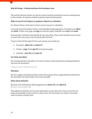 Web API Design - Crafting Interfaces that Developers Love


The partial selection syntax can also be used to include associated resources cutting down
on the number of requests needed to get the required information.

Make it easy for developers to paginate objects in a database

It's almost always a bad idea to return every resource in a database.

Let's look at how Facebook, Twitter, and LinkedIn handle pagination. Facebook uses offset
and limit. Twitter uses page and rpp (records per page). LinkedIn uses start and count

Semantically, Facebook and LinkedIn do the same thing. That is, the LinkedIn start & count
is used in the same way as the Facebook offset & limit.

To get records 50 through 75 from each system, you would use:

     •   Facebook - offset 50 and limit 25

     •   Twitter - page 3 and rpp 25 (records per page)

     •   LinkedIn - start 50 and count 25

Use limit and offset

We recommend limit and offset. It is more common, well understood in leading databases,
and easy for developers.

/dogs?limit=25&offset=50

Metadata

We also suggest including metadata with each response that is paginated that indicated to
the developer the total number of records available.

What about defaults?

My loose rule of thumb for default pagination is limit=10 with offset=0.
(limit=10&offset=0)

The pagination defaults are of course dependent on your data size. If your resources are
large, you probably want to limit it to fewer than 10; if resources are small, it can make
sense to choose a larger limit.




17
 