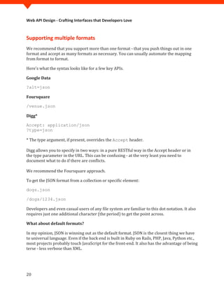 Web API Design - Crafting Interfaces that Developers Love



Supporting multiple formats
We recommend that you support more than one format - that you push things out in one
format and accept as many formats as necessary. You can usually automate the mapping
from format to format.

Here's what the syntax looks like for a few key APIs.

Google Data

?alt=json

Foursquare

/venue.json

Digg*

Accept: application/json


* The type argument, if present, overrides the Accept header.
?type=json



Digg allows you to specify in two ways: in a pure RESTful way in the Accept header or in
the type parameter in the URL. This can be confusing - at the very least you need to
document what to do if there are conflicts.

We recommend the Foursquare approach.

To get the JSON format from a collection or specific element:

dogs.json



Developers and even casual users of any file system are familiar to this dot notation. It also
/dogs/1234.json


requires just one additional character (the period) to get the point across.

What about default formats?

In my opinion, JSON is winning out as the default format. JSON is the closest thing we have
to universal language. Even if the back end is built in Ruby on Rails, PHP, Java, Python etc.,
most projects probably touch JavaScript for the front-end. It also has the advantage of being
terse - less verbose than XML.




20
 