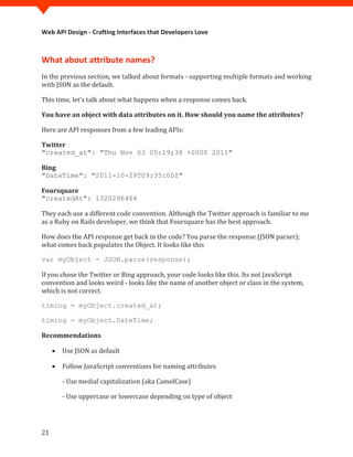 Web API Design - Crafting Interfaces that Developers Love



What about attribute names?
In the previous section, we talked about formats - supporting multiple formats and working
with JSON as the default.

This time, let's talk about what happens when a response comes back.

You have an object with data attributes on it. How should you name the attributes?

Here are API responses from a few leading APIs:

Twitter
"created_at": "Thu Nov 03 05:19;38 +0000 2011"

Bing
"DateTime": "2011-10-29T09:35:00Z"

Foursquare


They each use a different code convention. Although the Twitter approach is familiar to me
"createdAt": 1320296464


as a Ruby on Rails developer, we think that Foursquare has the best approach.

How does the API response get back in the code? You parse the response (JSON parser);
what comes back populates the Object. It looks like this



If you chose the Twitter or Bing approach, your code looks like this. Its not JavaScript
var myObject = JSON.parse(response);


convention and looks weird - looks like the name of another object or class in the system,
which is not correct.

timing = myObject.created_at;

timing - myObject.DateTime;

Recommendations

     •   Use JSON as default

     •   Follow JavaScript conventions for naming attributes

         - Use medial capitalization (aka CamelCase)

         - Use uppercase or lowercase depending on type of object




21
 