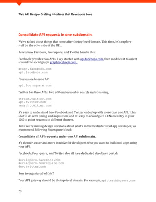 Web API Design - Crafting Interfaces that Developers Love




Consolidate API requests in one subdomain
We’ve talked about things that come after the top-level domain. This time, let's explore
stuff on the other side of the URL.

Here's how Facebook, Foursquare, and Twitter handle this:

Facebook provides two APIs. They started with api.facebook.com, then modified it to orient
around the social graph graph.facebook.com.

graph.facebook.com


Foursquare has one API.
api.facebook.com




Twitter has three APIs; two of them focused on search and streaming.
api.foursquare.com



stream.twitter.com
api.twitter.com


It's easy to understand how Facebook and Twitter ended up with more than one API. It has
search.twitter.com


a lot to do with timing and acquisition, and it's easy to reconfigure a CName entry in your
DNS to point requests to different clusters.

But if we're making design decisions about what's in the best interest of app developer, we
recommend following Foursquare's lead:

Consolidate all API requests under one API subdomain.

It's cleaner, easier and more intuitive for developers who you want to build cool apps using
your API.

Facebook, Foursquare, and Twitter also all have dedicated developer portals.

developers.facebook.com
developers.foursquare.com


How to organize all of this?
dev.twitter.com



Your API gateway should be the top-level domain. For example, api.teachdogrest.com


23
 