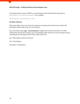Web API Design - Crafting Interfaces that Developers Love


In keeping with the spirit of REST, your developer portal should follow this pattern:
developers.yourtopleveldomain. For example,

developers.teachdogrest.com

Do Web redirects

Then optionally, if you can sense from requests coming in from the browser where the
developer really needs to go, you can redirect.

Say a developer types api.teachdogrest.com in the browser but there's no other
information for the GET request, you can probably safely redirect to your developer portal
and help get the developer where they really need to be.

api developers (if from browser)

dev  developers

developer  developers




24
 
