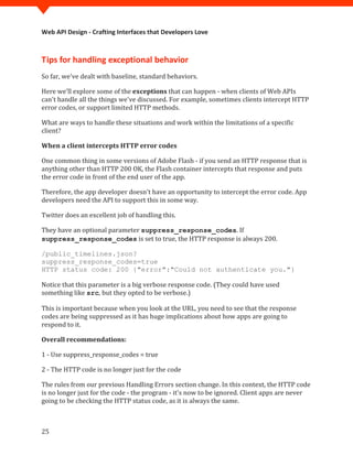 Web API Design - Crafting Interfaces that Developers Love



Tips for handling exceptional behavior
So far, we've dealt with baseline, standard behaviors.

Here we’ll explore some of the exceptions that can happen - when clients of Web APIs
can't handle all the things we've discussed. For example, sometimes clients intercept HTTP
error codes, or support limited HTTP methods.

What are ways to handle these situations and work within the limitations of a specific
client?

When a client intercepts HTTP error codes

One common thing in some versions of Adobe Flash - if you send an HTTP response that is
anything other than HTTP 200 OK, the Flash container intercepts that response and puts
the error code in front of the end user of the app.

Therefore, the app developer doesn't have an opportunity to intercept the error code. App
developers need the API to support this in some way.

Twitter does an excellent job of handling this.

They have an optional parameter suppress_response_codes. If
suppress_response_codes is set to true, the HTTP response is always 200.

/public_timelines.json?
suppress_response_codes=true


Notice that this parameter is a big verbose response code. (They could have used
HTTP status code: 200 {"error":"Could not authenticate you."}


something like src, but they opted to be verbose.)

This is important because when you look at the URL, you need to see that the response
codes are being suppressed as it has huge implications about how apps are going to
respond to it.

Overall recommendations:

1 - Use suppress_response_codes = true

2 - The HTTP code is no longer just for the code

The rules from our previous Handling Errors section change. In this context, the HTTP code
is no longer just for the code - the program - it's now to be ignored. Client apps are never
going to be checking the HTTP status code, as it is always the same.



25
 
