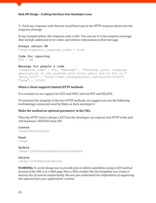 Web API Design - Crafting Interfaces that Developers Love


3 - Push any response code that we would have put in the HTTP response down into the
response message

In my example below, the response code is 401. You can see it in the response message.
Also include additional error codes and verbose information in that message.

Always return OK
/dogs?suppress_response_codes = true

Code for ignoring
200 - OK

Message for people & code
{response_code" : 401, "message" : "Verbose, plain language
description of the problem with hints about how to fix it."
"more_info" : "http://dev.tecachdogrest.com/errors/12345",
"code" : 12345}

When a client supports limited HTTP methods

It is common to see support for GET and POST and not PUT and DELETE.

To maintain the integrity of the four HTTP methods, we suggest you use the following
methodology commonly used by Ruby on Rails developers:

Make the method an optional parameter in the URL.

Then the HTTP verb is always a GET but the developer can express rich HTTP verbs and
still maintain a RESTful clean API.

Create
/dogs?method=post

Read
/dogs

Update
/dogs/1234?method=put&location=park

Delete
/dogs/1234?method=delete

WARNING: It can be dangerous to provide post or delete capabilities using a GET method
because if the URL is in a Web page then a Web crawler like the Googlebot can create or
destroy lots of content inadvertently. Be sure you understand the implications of supporting
this approach for your applications' context.



26
 