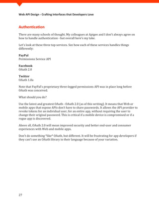 Web API Design - Crafting Interfaces that Developers Love



Authentication
There are many schools of thought. My colleagues at Apigee and I don't always agree on
how to handle authentication - but overall here's my take.

Let's look at these three top services. See how each of these services handles things
differently:


Permissions Service API
PayPal



OAuth 2.0
Facebook



OAuth 1.0a
Twitter


Note that PayPal's proprietary three-legged permissions API was in place long before
OAuth was conceived.

What should you do?

Use the latest and greatest OAuth - OAuth 2.0 (as of this writing). It means that Web or
mobile apps that expose APIs don’t have to share passwords. It allows the API provider to
revoke tokens for an individual user, for an entire app, without requiring the user to
change their original password. This is critical if a mobile device is compromised or if a
rogue app is discovered.

Above all, OAuth 2.0 will mean improved security and better end-user and consumer
experiences with Web and mobile apps.

Don't do something *like* OAuth, but different. It will be frustrating for app developers if
they can't use an OAuth library in their language because of your variation.




27
 
