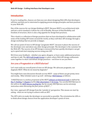 Web API Design - Crafting Interfaces that Developers Love



Introduction
If you’re reading this, chances are that you care about designing Web APIs that developers
will love and that you’re interested in applying proven design principles and best practices
to your Web API.

One of the sources for our design thinking is REST. Because REST is an architectural style
and not a strict standard, it allows for a lot of flexibly. Because of that flexibility and
freedom of structure, there is also a big appetite for design best practices.

This e-book is a collection of design practices that we have developed in collaboration with
some of the leading API teams around the world, as they craft their API strategy through a
design workshop that we provide at Apigee.

We call our point of view in API design “pragmatic REST”, because it places the success of
the developer over and above any other design principle. The developer is the customer for
the Web API. The success of an API design is measured by how quickly developers can get
up to speed and start enjoying success using your API.

We’d love your feedback – whether you agree, disagree, or have some additional practices
and tips to add. The API Craft Google Group is a place where Web API design enthusiasts
come together to share and debate design practices – we’d love to see you there.

Are you a Pragmatist or a RESTafarian?
Let’s start with our overall point of view on API design. We advocate pragmatic, not
dogmatic REST. What do we mean by dogmatic?

You might have seen discussion threads on true REST - some of them can get pretty strict
and wonky. Mike Schinkel sums it up well - defining a RESTafarian as follows:

“A RESTifarian is a zealous proponent of the REST software architectural style as defined by
Roy T. Fielding in Chapter 5 of his PhD. dissertation at UC Irvine. You can find RESTifarians in
the wild on the REST-discuss mailing list. But be careful, RESTifarians can be extremely
meticulous when discussing the finer points of REST …”

Our view: approach API design from the ‘outside-in’ perspective. This means we start by
asking - what are we trying to achieve with an API?

The API’s job is to make the developer as successful as possible. The orientation for APIs is
to think about design choices from the application developer’s point of view.




3
 