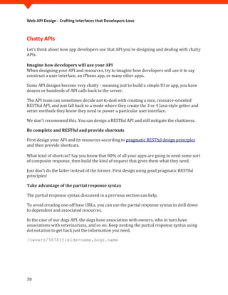 Web API Design - Crafting Interfaces that Developers Love



Chatty APIs
Let’s think about how app developers use that API you're designing and dealing with chatty
APIs.


When designing your API and resources, try to imagine how developers will use it to say
Imagine how developers will use your API

construct a user interface, an iPhone app, or many other apps.

Some API designs become very chatty - meaning just to build a simple UI or app, you have
dozens or hundreds of API calls back to the server.

The API team can sometimes decide not to deal with creating a nice, resource-oriented
RESTful API, and just fall back to a mode where they create the 3 or 4 Java-style getter and
setter methods they know they need to power a particular user interface.

We don't recommend this. You can design a RESTful API and still mitigate the chattiness.

Be complete and RESTful and provide shortcuts

First design your API and its resources according to pragmatic RESTful design principles
and then provide shortcuts.

What kind of shortcut? Say you know that 80% of all your apps are going to need some sort
of composite response, then build the kind of request that gives them what they need.

Just don't do the latter instead of the former. First design using good pragmatic RESTful
principles!

Take advantage of the partial response syntax

The partial response syntax discussed in a previous section can help.

To avoid creating one-off base URLs, you can use the partial response syntax to drill down
to dependent and associated resources.

In the case of our dogs API, the dogs have association with owners, who in turn have
associations with veterinarians, and so on. Keep nesting the partial response syntax using
dot notation to get back just the information you need.

/owners/5678?fields=name,dogs.name




30
 