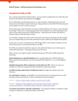 Web API Design - Crafting Interfaces that Developers Love



Complement with an SDK
It’s a common question for API providers - do you need to complement your API with code
libraries and software development kits (SDKs)?

If your API follows good design practices, is self consistent, standards-based, and well
documented, developers may be able to get rolling without a client SDK. Well-documented
code samples are also a critical resource.

On the other hand, what about the scenario in which building a UI requires a lot of domain
knowledge? This can be a challenging problem for developers even when building UI and
apps on top of APIs with pretty simple domains – think about the Twitter API with it’s
primary object of 140 characters of text.

You shouldn't change your API to try to overcome the domain knowledge hurdle. Instead,
you can complement your API with code libraries and a software development kit (SDK).

In this way, you don't overburden your API design. Often, a lot of what's needed is on the
client side and you can push that burden to an SDK.

The SDK can provide the platform-specific code, which developers use in their apps to
invoke API operations - meaning you keep your API clean.

Other reasons you might consider complementing your API with an SDK include the
following:

Speed adoption on a specific platform. (For example Objective C SDK for iPhone.)
Many experienced developers are just starting off with objective C+ so an SDK might be
helpful.

Simplify integration effort required to work with your API - If key use cases are
complex or need to be complemented by standard on-client processing.

An SDK can help reduce bad or inefficient code that might slow down service for
everyone.

As a developer resource - good SDKs are a forcing function to create good source code
examples and documentation. Yahoo! and Paypal are good examples:

Yahoo! http://developer.yahoo.com/social/sdk/

Paypal https://cms.paypal.com/us/cgi-bin/?cmd=_render-


To market your API to a specific community - you upload the SDK to a samples or plug-
content&content_ID=developer/library_download_sdks


in page on a platform’s existing developer community.


31
 