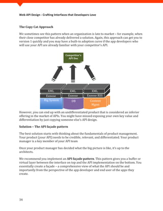 Web API Design - Crafting Interfaces that Developers Love


The Copy Cat Approach

We sometimes see this pattern when an organization is late to market – for example, when
their close competitor has already delivered a solution. Again, this approach can get you to
version 1 quickly and you may have a built-in adoption curve if the app developers who
will use your API are already familiar with your competitor’s API.


                                  Competitor’s
                                    API Doc




                     XML             XML             XML
                   Expose           Expose        Expose RSS
                  Big System           DB           Content
                                                     Mgmt

However, you can end up with an undifferentiated product that is considered an inferior
offering in the market of APIs. You might have missed exposing your own key value and
differentiation by just copying someone else’s API design.

Solution – The API façade pattern

The best solution starts with thinking about the fundamentals of product management.
Your product (your API) needs to be credible, relevant, and differentiated. Your product
manager is a key member of your API team

Once your product manager has decided what the big picture is like, it’s up to the
architects.

We recommend you implement an API façade pattern. This pattern gives you a buffer or
virtual layer between the interface on top and the API implementation on the bottom. You
essentially create a façade – a comprehensive view of what the API should be and
importantly from the perspective of the app developer and end user of the apps they
create.




34
 