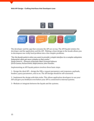 Web API Design - Crafting Interfaces that Developers Love




                                          API Facade

            Big            DB       Content         SOAP          JDB   RSS
          System                     Mgmt                          C



The developer and the app that consume the API are on top. The API façade isolates the
developer and the application and the API. Making a clean design in the facade allows you
to decompose one really hard problem into a few simpler problems.

“Use the façade pattern when you want to provide a simple interface to a complex subsystem.
Subsystems often get more complex as they evolve.”

(Erich Gamma, Richard Helm, Ralph Johnson, John Vlissides)
Design Patterns – Elements of Reusable Object-Oriented Software


Implementing an API façade pattern involves three basic steps.

1 - Design the ideal API – design the URLs, request parameters and responses, payloads,
headers, query parameters, and so on. The API design should be self-consistent.

2 - Implement the design with data stubs. This allows application developers to use your
API and give you feedback even before your API is connected to internal systems.

3 - Mediate or integrate between the façade and the systems.




35
 