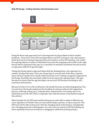 Web API Design - Crafting Interfaces that Developers Love




                                        Ideal Design

                                       API Facade

                                       Mediate

              Big        DB      Content        SOAP        JDBC      RSS
            System                Mgmt




Using the three-step approach you’ve decomposed one big problem to three smaller
problems. If you try to solve the one big problem, you’ll be starting in code, and trying to
build up from your business logic (systems of record) to a clean API interface. You would
be exposing objects or tables or RSS feeds from each silo, mapping each to XML in the right
format before exposing to the app. It is a machine–to-machine orientation focused around
an app and is difficult to get this right.

Taking the façade pattern approach helps shift the thinking from a silo approach in a
number of important ways. First, you can get buy in around each of the three separate
steps and have people more clearly understand how you’re taking a pragmatic approach to
the design. Secondly, the orientation shifts from the app to the app developer. The goal
becomes to ensure that the app developer can use your API because the design is self-
consistent and intuitive.

Because of where it is in the architecture, the façade becomes an interesting gateway. You
can now have the façade implement the handling of common patterns (for pagination,
queries, ordering, sorting, etc.), authentication, authorization, versioning, and so on,
uniformly across the API. (This is a big topic and a full discussion is beyond the scope of
this article.)

Other benefits for the API team include being more easily able to adapt to different use
cases regardless of whether they are internal developer, partner, or open scenarios. The
API team will be able to keep pace with the changing needs of developers, including the
ever-changing protocols and languages. It is also easier to extend an API by building out
more capability from your enterprise or plugging in additional existing systems.




36
 