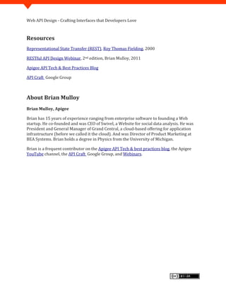 Web API Design - Crafting Interfaces that Developers Love



Resources
Representational State Transfer (REST), Roy Thomas Fielding, 2000

RESTful API Design Webinar, 2nd edition, Brian Mulloy, 2011

Apigee API Tech & Best Practices Blog

API Craft Google Group



About Brian Mulloy
Brian Mulloy, Apigee

Brian has 15 years of experience ranging from enterprise software to founding a Web
startup. He co-founded and was CEO of Swivel, a Website for social data analysis. He was
President and General Manager of Grand Central, a cloud-based offering for application
infrastructure (before we called it the cloud). And was Director of Product Marketing at
BEA Systems. Brian holds a degree in Physics from the University of Michigan.

Brian is a frequent contributor on the Apigee API Tech & best practices blog, the Apigee
YouTube channel, the API Craft Google Group, and Webinars.
 