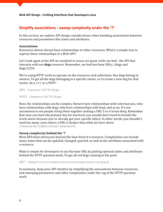 Web API Design - Crafting Interfaces that Developers Love



Simplify associations - sweep complexity under the ‘?’
In this section, we explore API design considerations when handling associations between
resources and parameters like states and attributes.


Resources almost always have relationships to other resources. What's a simple way to
Associations

express these relationships in a Web API?

Let's look again at the API we modeled in nouns are good, verbs are bad - the API that
interacts with our dogs resource. Remember, we had two base URLs: /dogs and
dogs/1234.

We're using HTTP verbs to operate on the resources and collections. Our dogs belong to
owners. To get all the dogs belonging to a specific owner, or to create a new dog for that
owner, do a GET or a POST:

GET /owners/5678/dogs



Now, the relationships can be complex. Owners have relationships with veterinarians, who
POST /owners/5678/dogs


have relationships with dogs, who have relationships with food, and so on. It's not
uncommon to see people string these together making a URL 5 or 6 levels deep. Remember
that once you have the primary key for one level, you usually don't need to include the
levels above because you've already got your specific object. In other words, you shouldn't
need too many cases where a URL is deeper than what we have above
/resource/identifier/resource.


Most APIs have intricacies beyond the base level of a resource. Complexities can include
Sweep complexity behind the ‘?’

many states that can be updated, changed, queried, as well as the attributes associated with
a resource.

Make it simple for developers to use the base URL by putting optional states and attributes
behind the HTTP question mark. To get all red dogs running in the park:



In summary, keep your API intuitive by simplifying the associations between resources,
GET /dogs?color=red&state=running&location=park


and sweeping parameters and other complexities under the rug of the HTTP question
mark.




9
 