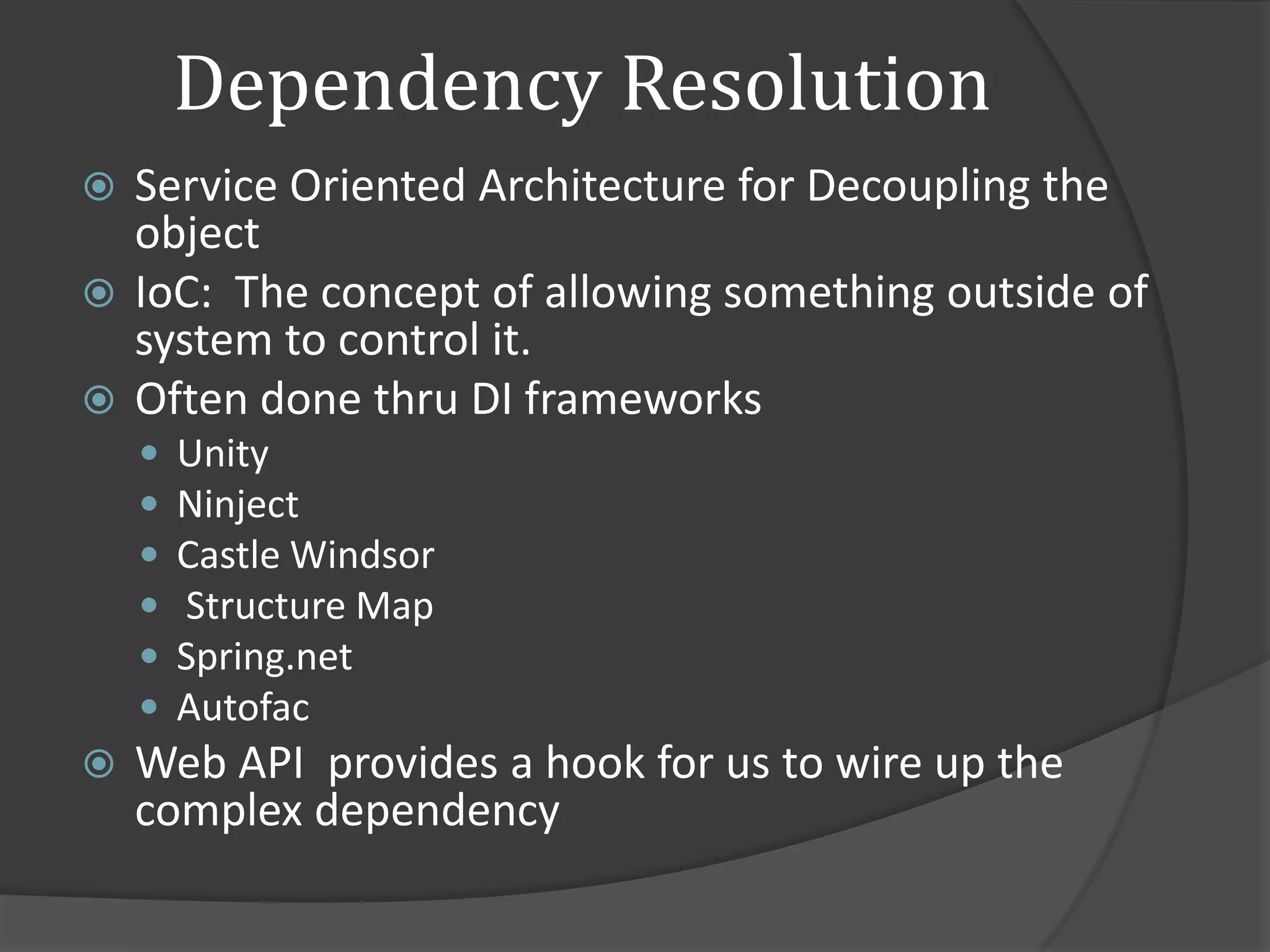 Dependency Resolution
 Service Oriented Architecture for Decoupling the
  object
 IoC: The concept of allowing something outside of
  system to control it.
 Often done thru DI frameworks
       Unity
       Ninject
       Castle Windsor
       Structure Map
       Spring.net
       Autofac
   Web API provides a hook for us to wire up the
    complex dependency
 