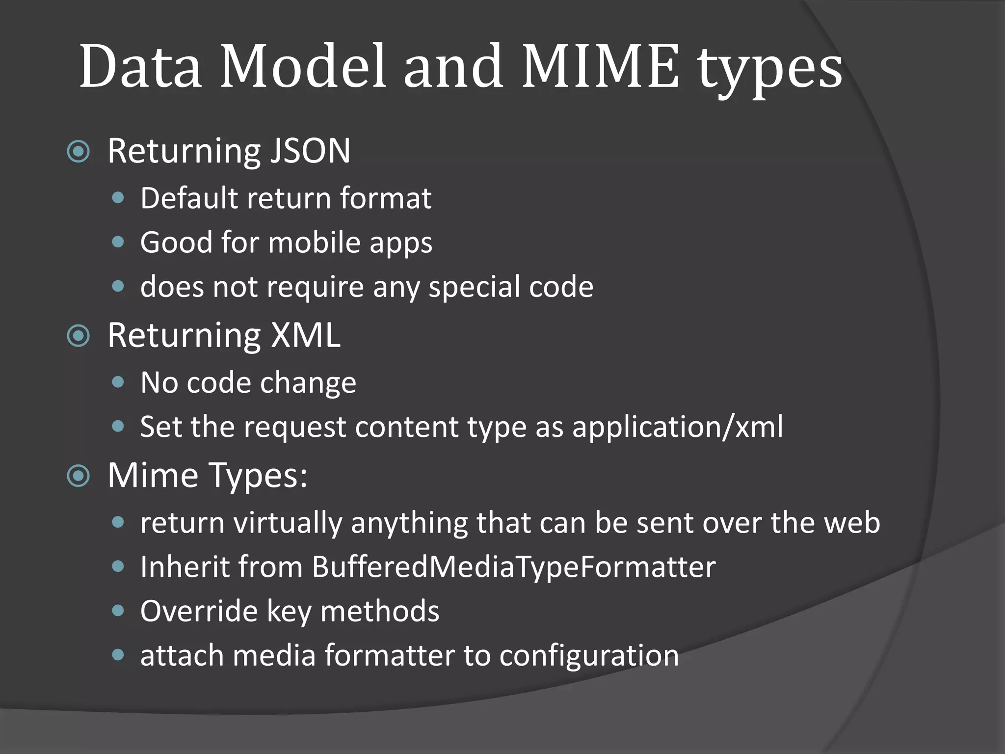 Data Model and MIME types
   Returning JSON
     Default return format
     Good for mobile apps
     does not require any special code
   Returning XML
     No code change
     Set the request content type as application/xml
   Mime Types:
       return virtually anything that can be sent over the web
       Inherit from BufferedMediaTypeFormatter
       Override key methods
       attach media formatter to configuration
 