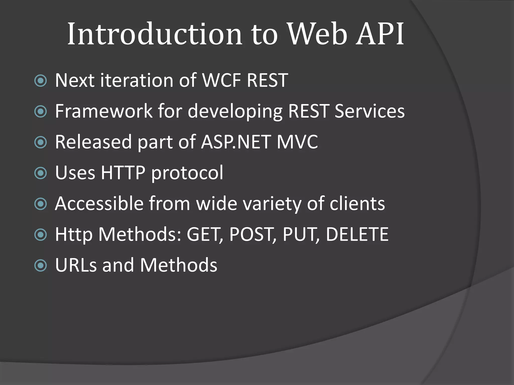 Introduction to Web API
 Next iteration of WCF REST
 Framework for developing REST Services
 Released part of ASP.NET MVC
 Uses HTTP protocol
 Accessible from wide variety of clients
 Http Methods: GET, POST, PUT, DELETE
 URLs and Methods
 