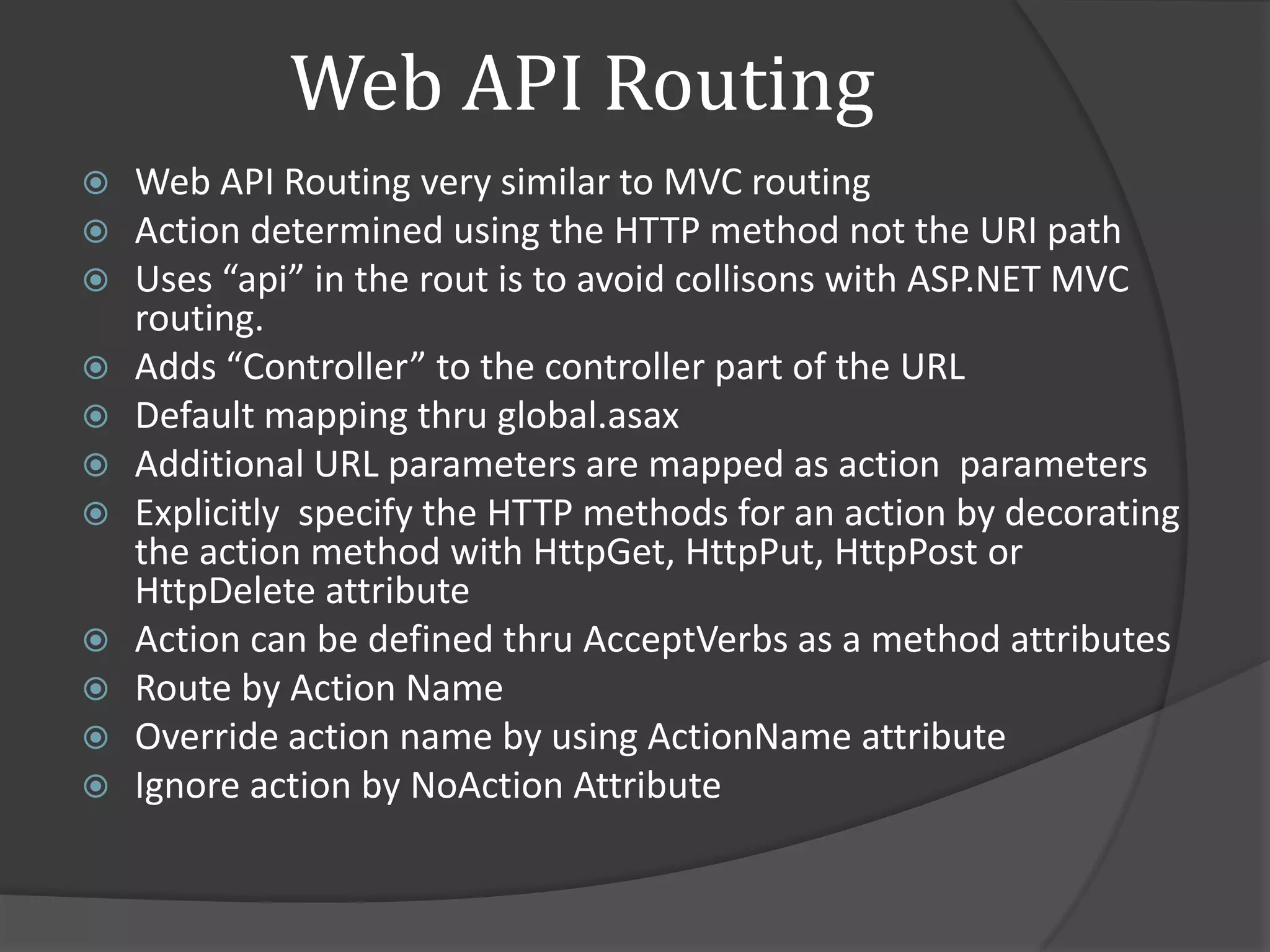 Web API Routing
   Web API Routing very similar to MVC routing
   Action determined using the HTTP method not the URI path
   Uses “api” in the rout is to avoid collisons with ASP.NET MVC
    routing.
   Adds “Controller” to the controller part of the URL
   Default mapping thru global.asax
   Additional URL parameters are mapped as action parameters
   Explicitly specify the HTTP methods for an action by decorating
    the action method with HttpGet, HttpPut, HttpPost or
    HttpDelete attribute
   Action can be defined thru AcceptVerbs as a method attributes
   Route by Action Name
   Override action name by using ActionName attribute
   Ignore action by NoAction Attribute
 