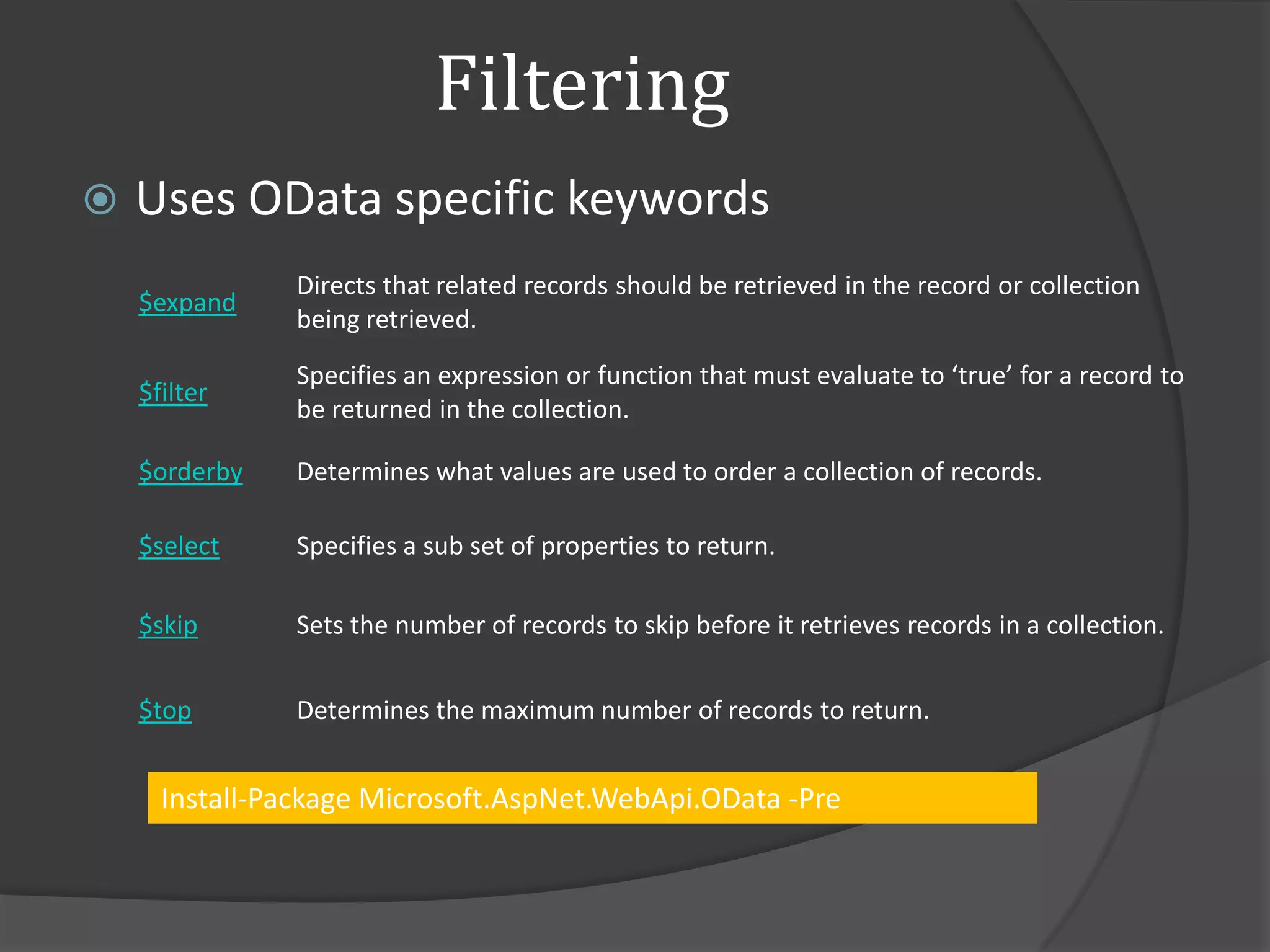 Filtering
   Uses OData specific keywords
               Directs that related records should be retrieved in the record or collection
    $expand
               being retrieved.
               Specifies an expression or function that must evaluate to ‘true’ for a record to
    $filter
               be returned in the collection.

    $orderby   Determines what values are used to order a collection of records.

    $select    Specifies a sub set of properties to return.

    $skip      Sets the number of records to skip before it retrieves records in a collection.


    $top       Determines the maximum number of records to return.


      Install-Package Microsoft.AspNet.WebApi.OData -Pre
 