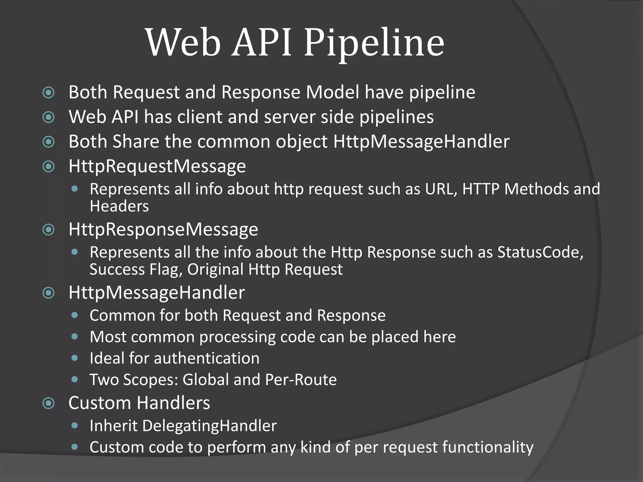 Web API Pipeline
   Both Request and Response Model have pipeline
   Web API has client and server side pipelines
   Both Share the common object HttpMessageHandler
   HttpRequestMessage
     Represents all info about http request such as URL, HTTP Methods and
        Headers
   HttpResponseMessage
     Represents all the info about the Http Response such as StatusCode,
        Success Flag, Original Http Request
   HttpMessageHandler
       Common for both Request and Response
       Most common processing code can be placed here
       Ideal for authentication
       Two Scopes: Global and Per-Route
   Custom Handlers
     Inherit DelegatingHandler
     Custom code to perform any kind of per request functionality
 