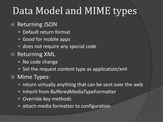 Data Model and MIME types
   Returning JSON
     Default return format
     Good for mobile apps
     does not require any special code
   Returning XML
     No code change
     Set the request content type as application/xml
   Mime Types:
       return virtually anything that can be sent over the web
       Inherit from BufferedMediaTypeFormatter
       Override key methods
       attach media formatter to configuration
 