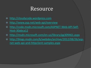 Resource
 http://cloudycode.wordpress.com
 http://www.asp.net/web-api/overview
 http://code.msdn.microsoft.com/ASPNET-Web-API-Self-
  Host-30abca12
 http://msdn.microsoft.com/en-us/library/gg309461.aspx
 http://blogs.msdn.com/b/webdev/archive/2012/08/26/asp-
  net-web-api-and-httpclient-samples.aspx
 