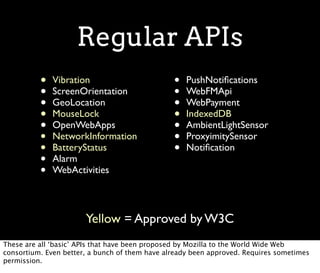 Regular APIs
          •   Vibration                         •   PushNotiﬁcations
          •   ScreenOrientation                 •   WebFMApi
          •   GeoLocation                       •   WebPayment
          •   MouseLock                         •   IndexedDB
          •   OpenWebApps                       •   AmbientLightSensor
          •   NetworkInformation                •   ProxyimitySensor
          •   BatteryStatus                     •   Notiﬁcation
          •   Alarm
          •   WebActivities



                       Yellow = Approved by W3C
These are all ‘basic’ APIs that have been proposed by Mozilla to the World Wide Web
consortium. Even better, a bunch of them have already been approved. Requires sometimes
permission.
 