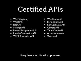 Certified APIs
•   WebTelephony          •   WebBluetooth
•   WebSMS                •   PermissionsAPI
•   IdleAPI               •   NetworkStatsAPI
•   SettingsAPI           •   CameraAPI
•   PowerManagementAPI    •   Time/ClockAPI
•   MobileConnectionAPI   •   Attentionscreen
•   WiFiInformationAPI    •   Voicemail




         Requires certiﬁcation process
 