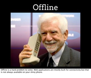 Offline




Offline is a hard problem to solve. Web applications are mostly built for connectivity but that
is not always available on your shiny phone.
 