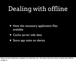 Dealing with offline

           • Have the necessary application ﬁles
               available
           • Cache server side data
           • Store app state on device


Data can be expensive, people are roaming, etc. The ways that you have to deal with offline
usage is:
 