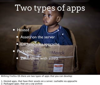 Two types of apps

           • Hosted
            • Assets on the server
            • Cacheable via appcache
           • Packaged
            • ZIP archive with assets

Withing Firefox OS there are two types of apps that you can develop:

1. Hosted apps, that have their assets on a server; cachable via appcache
2. Packaged apps; that are a zip archive
 
