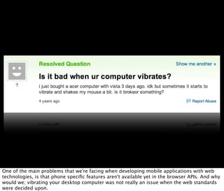 One of the main problems that we're facing when developing mobile applications with web
technologies, is that phone speciﬁc features aren't available yet in the browser APIs. And why
would we; vibrating your desktop computer was not really an issue when the web standards
were decided upon.
 