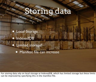 Storing data

           • Local Storage
           • IndexedDB
           • Limited storage!
            • Manifest ﬁle can increase

For storing data rely on local storage or IndexedDB, which has limited storage but these limits
can be improved by specifying this in the manifest ﬁle.
 