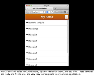 Mortar contains stubs for applications, a game, list-detail views, and tab view. These samples
are ready and free to use, and very easy to manipulate into your own application.
 
