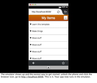 The emulator shows up and the easiest way to get started: unlock the phone and click the
browser icon, go to http://localhost:8008. This is it. Your app now runs in the emulator.
 
