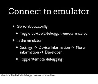 Connect to emulator
          • Go to about:conﬁg
           • Toggle devtools.debugger.remote-enabled
          • In the emulator
           • Settings -> Device Information -> More
                 information -> Developer
             • Toggle ‘Remote debugging’

about:conﬁg devtools.debugger.remote-enabled true
 