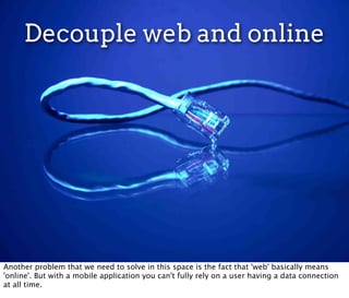 Decouple web and online




Another problem that we need to solve in this space is the fact that 'web' basically means
'online'. But with a mobile application you can't fully rely on a user having a data connection
at all time.
 