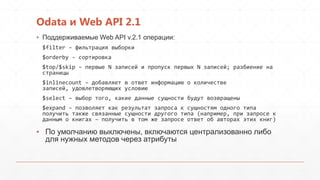 Odata и Web API 2.1
▪ Поддерживаемые Web API v.2.1 операции:
$filter – фильтрация выборки
$orderby - сортировка
$top/$skip – первые N записей и пропуск первых N записей; разбиение на
страницы
$inlinecount – добавляет в ответ информацию о количестве
записей, удовлетворяющих условию
$select – выбор того, какие данные сущности будут возвращены
$expand – позволяет как результат запроса к сущностям одного типа
получить также связанные сущности другого типа (например, при запросе к
данным о книгах – получить в том же запросе ответ об авторах этих книг)
▪ По умолчанию выключены, включаются централизованно либо
для нужных методов через атрибуты
 
