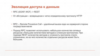 Эволюция доступа к данным
▪ RPC (SOAP, WCF) -> REST
▪ От абстракции – возвращение к четко определенному протоколу HTTP
▪ RPC – Remote Procedure Call – удалѐнный вызов кода на серверной стороне
посредством магии
▪ Подход RPC позволяет использовать небольшое количество сетевых
ресурсов с большим количеством методов и сложным протоколом. При
подходе REST количество методов и сложность протокола строго
ограничены, из-за чего количество отдельных ресурсов может быть
большим.
 