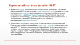 Representational state transfer (REST)
▪ REST (сокр. англ. Representational State Transfer, «передача состояния
представления»[1] или «передача репрезентативного состояния») — стиль
построения архитектуры распределенного приложения. Был описан и
популяризован в 2000 году Роем Филдингом (Roy Fielding), одним из
создателей протокола HTTP. Самой известной системой, построенной в
значительной степени по архитектуре REST, является
современная Всемирная паутина.
▪ Данные в REST должны передаваться в виде небольшого количества
стандартных форматов (например HTML, XML, JSON). Сетевой протокол
(как и HTTP) должен поддерживать кэширование, не должен зависеть от
сетевого слоя, не должен сохранять информацию о состоянии между
парами «запрос-ответ». Утверждается, что такой подход обеспечивает
масштабируемость системы и позволяет ей эволюционировать с новыми
требованиями.
 