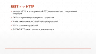 REST <-> HTTP
▪ Методы HTTP, используемые в REST, определяют тип совершаемой
операции
▪ GET – получение существующих сущностей
▪ POST – модификация существующих сущностей
▪ PUT – создание сущностей
▪ PUT DELETE – как слышится, так и пишется
 