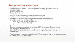 Контроллеры и методы
▪ Рекомендованный путь – один контроллер на одну сущность данных
BookController
AuthorController
ReaderController
▪ Каждый контроллер содержит множество методов
▪ Имя метода (action) сопоставляется c методом (verb) запроса
EventController: ApiContoller{
public Event GetMyCoolEvent() {
return new Event();
}
}
Данный метод сопоставляется со всеми GET-запросами. Остаток имени
(MyCoolEvent) игнорируется
Если Get*-методов несколько – выбирается первый соответствующий по
параметрам
▪ Параметры могу приходить из URL, в HTTP-заголовках или из тела запроса (для
POST/PUT/DELETE запросов)
 