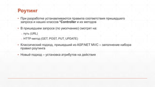 Роутинг
▪ При разработке устанавливаются правила соответствия пришедшего
запроса и наших классов *Controller и их методов
▪ В пришедшем запросе (по умолчанию) смотрят на:
o путь (URL)
o HTTP-метод (GET, POST, PUT, UPDATE)
▪ Классический подход, пришедший из ASP.NET MVC – заполнение набора
правил роутинга
▪ Новый подход – установка атрибутов на действия
 