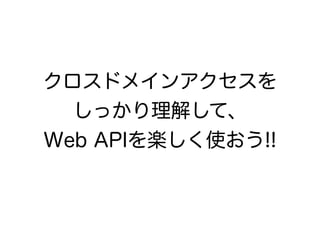 クロスドメインアクセスを
しっかり理解して、
Web APIを楽しく使おう!!
 